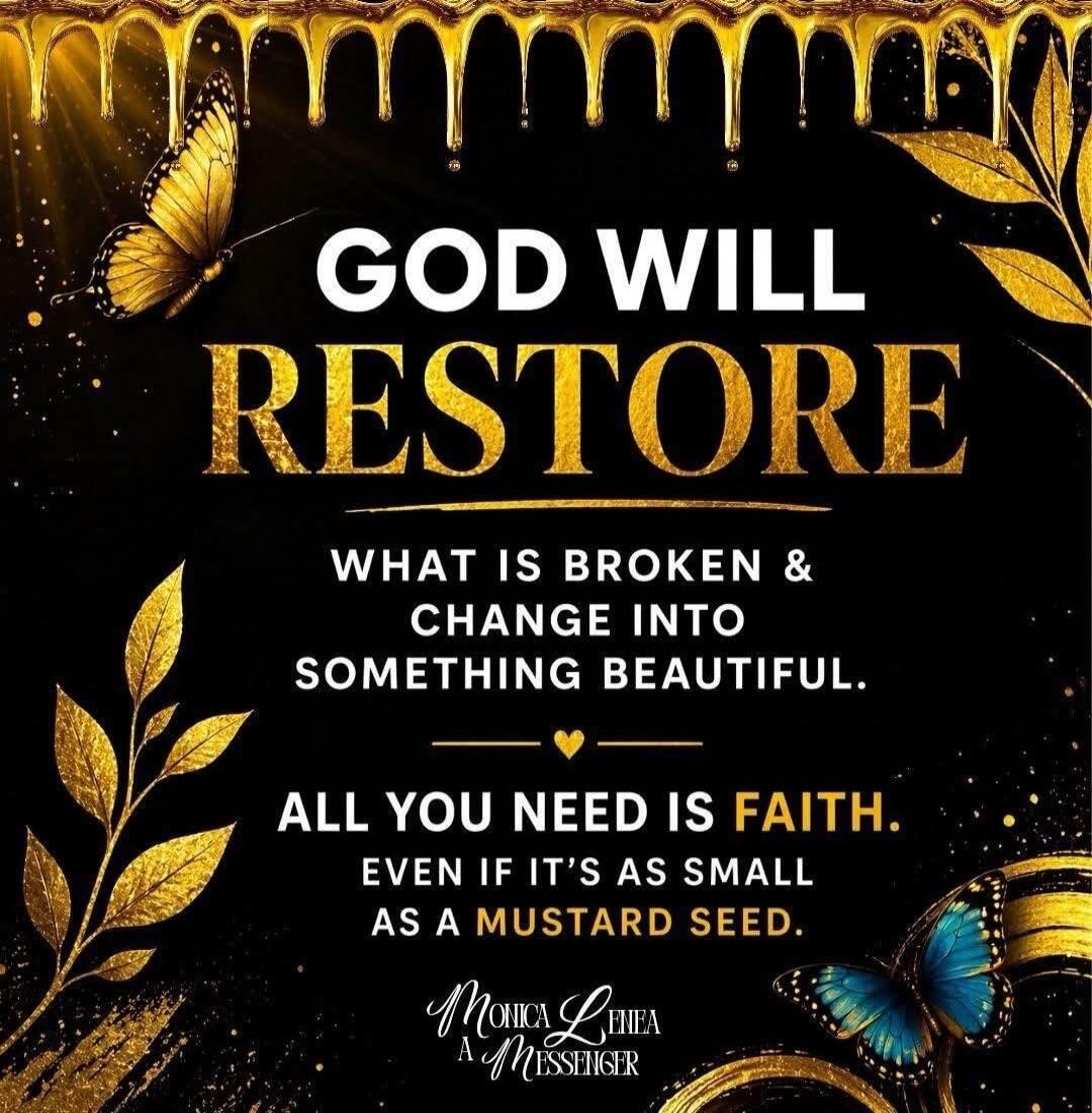 GOD WILL RESTORE WHAT IS BROKEN & CHANGE INTO SOMETHING BEAUTIFUL. ALL YOU NEED IS FAITH. EVEN IF IT'S AS SMALL AS A MUSTARD SEED. Monica Lehea A MESSENGER