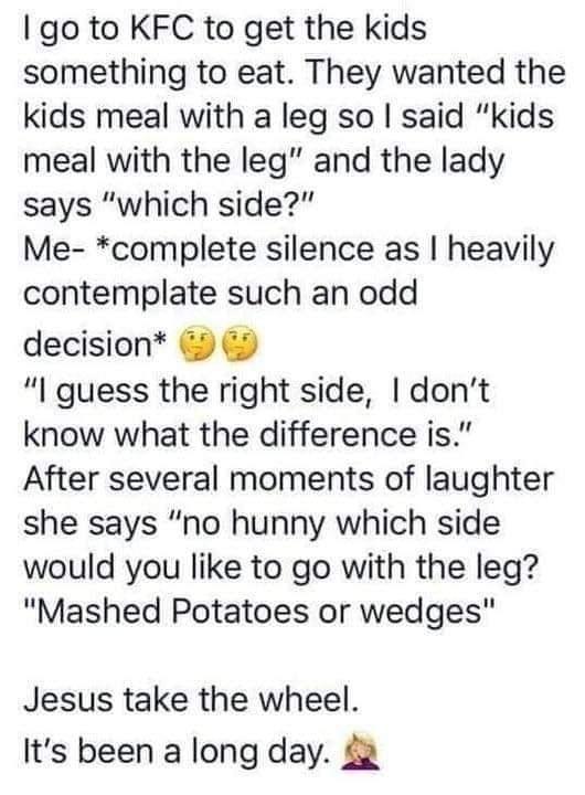 go to KFC to get the kids something to eat They wanted the kids meal with a leg so said kids meal with the leg and the lady says which side Me complete silence as heavily contemplate such an odd decision I guess the right side dont know what the difference is After several moments of laughter she says no hunny which side would you like to go with the leg Mashed Potatoes or wedges Jesus take the wh