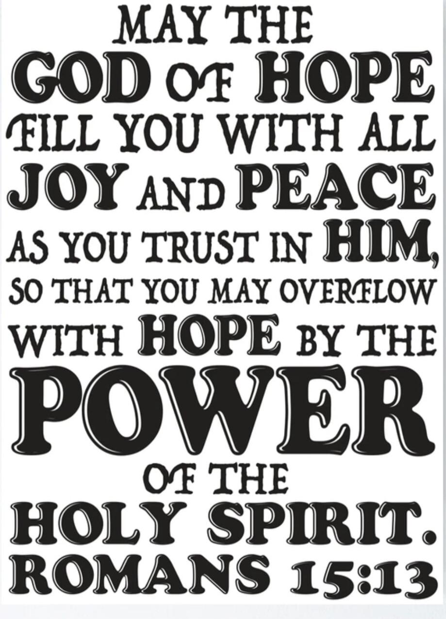 MAY THE GOD OF HOPE FILL YOU WITH ALL JOY AND PEACE AS YOU TRUST IN HIM, SO THAT YOU MAY OVERFLOW WITH HOPE BY THE POWER OF THE HOLY SPIRIT. ROMANS 15:13