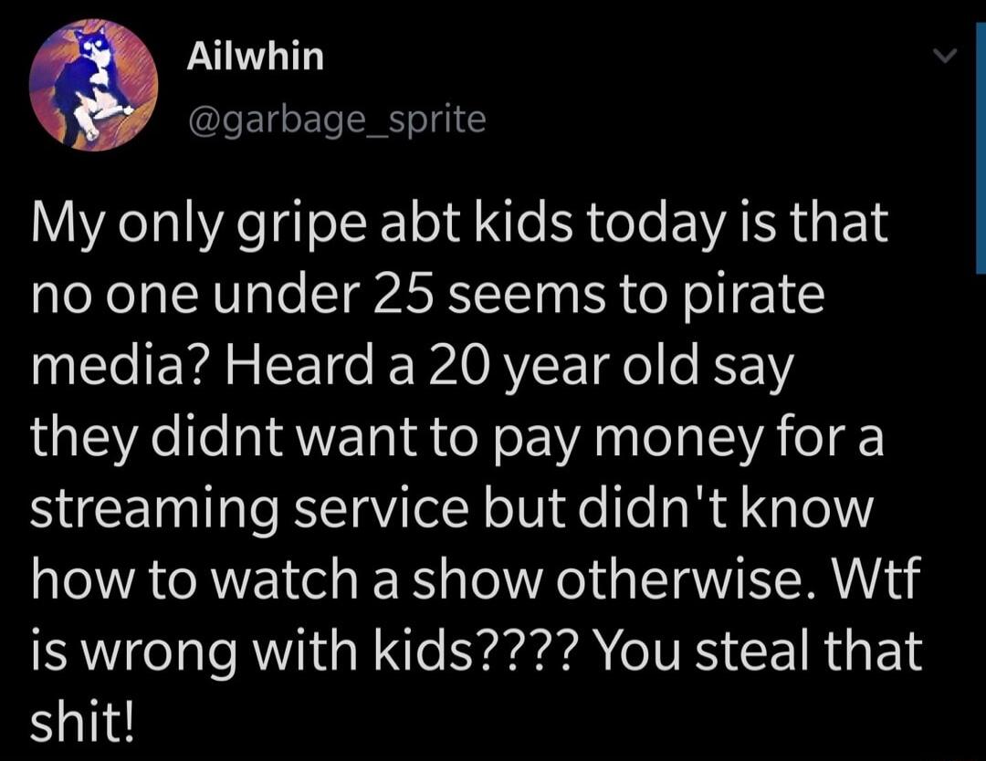 Ailwhin garbage_sprite My only gripe abt kids today is that no one under 25 seems to pirate media Heard a 20 year old say they didnt want to pay money for a streaming service but didnt know how to watch a show otherwise Wtf is wrong with kids You steal that shit