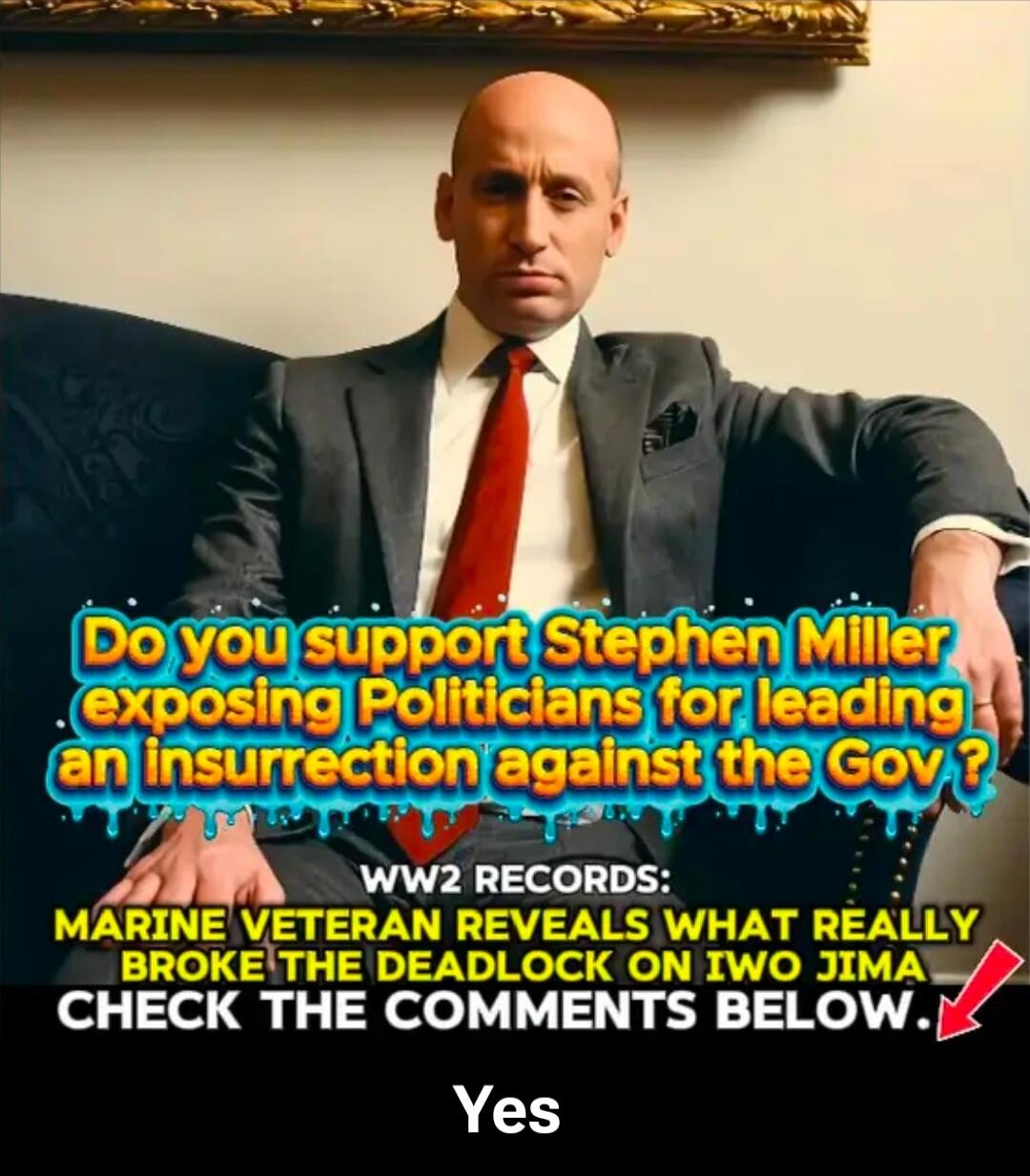 Do you support Stephen Miller exposing Politicians for leading an insurrection against the Gov ?\nWW2 RECORDS\nMARINE VETERAN REVEALS WHAT REALLY BROKE THE DEADLOCK ON IWO JIMA\nCHECK THE COMMENTS BELOW.\nYes