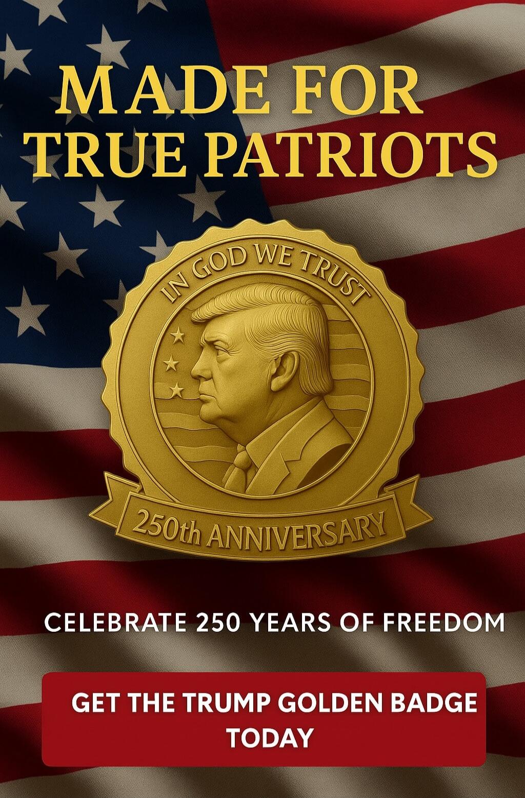 MADE FOR TRUE PATRIOTS\nIN GOD WE TRUST\n250th ANNIVERSARY\nCELEBRATE 250 YEARS OF FREEDOM\nGET THE TRUMP GOLDEN BADGE TODAY