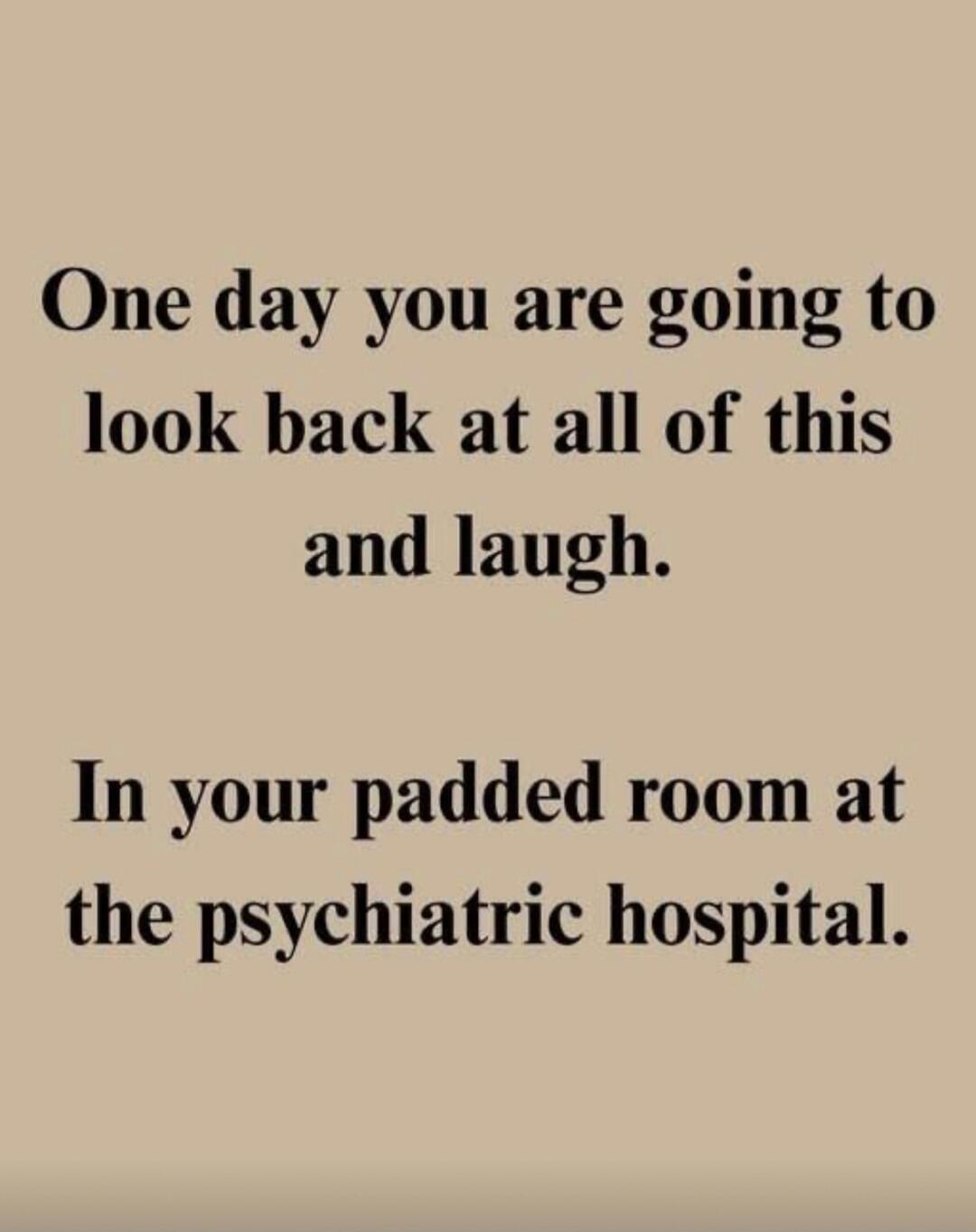 One day you are going to look back at all of this and laugh. In your padded room at the psychiatric hospital.