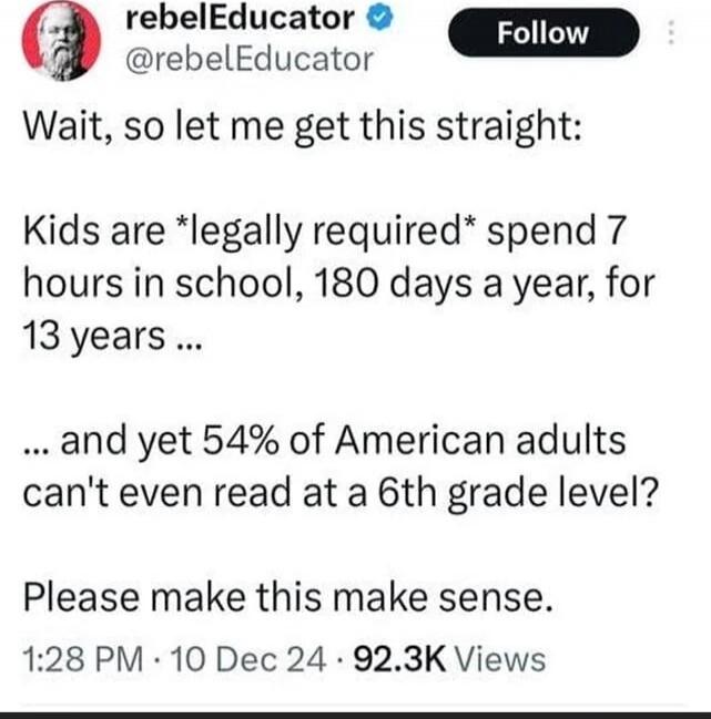 Wait, so let me get this straight: Kids are *legally required* spend 7 hours in school, 180 days a year, for 13 years ... and yet 54% of American adults can't even read at a 6th grade level? Please make this make sense.