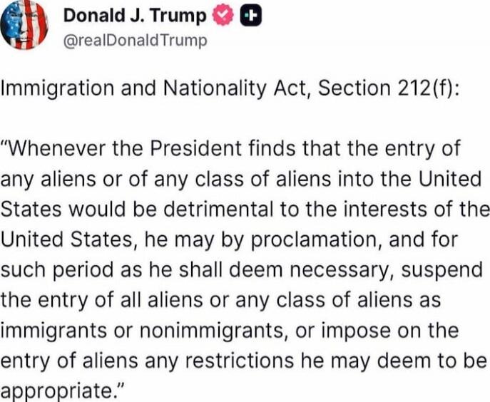 Immigration and Nationality Act, Section 212(f):

“Whenever the President finds that the entry of any aliens or of any class of aliens into the United States would be detrimental to the interests of the United States, he may by proclamation, and for such period as he shall deem necessary, suspend the entry of all aliens or any class of aliens as im