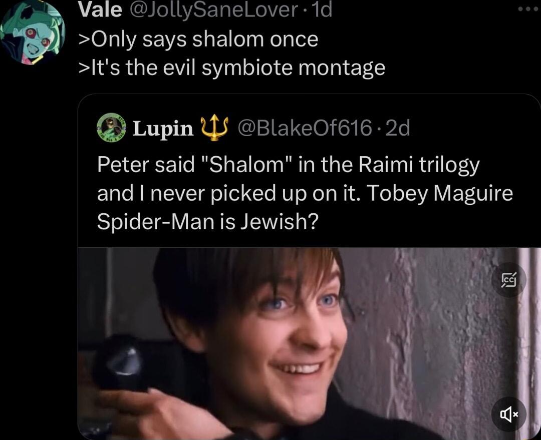 Vale JollySanelLover 1d Only says shalom once Its the evil symbiote montage Lupin Y BlakeOf616 2d Peter said Shalom in the Raimi trilogy and never picked up on it Tobey Maguire Spider Man is Jewish