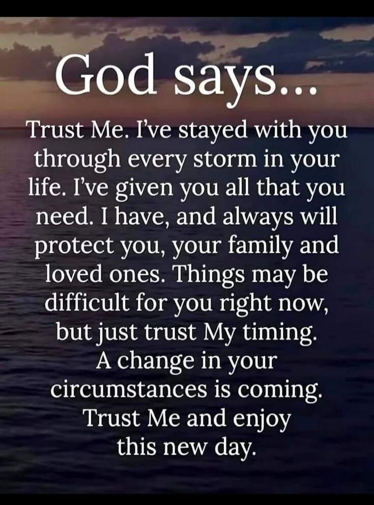 God says... Trust Me. I've stayed with you through every storm in your life. I've given you all that you need. I have, and always will protect you, your family and loved ones. Things may be difficult for you right now, but just trust My timing. A change in your circumstances is coming. Trust Me and enjoy this new day.