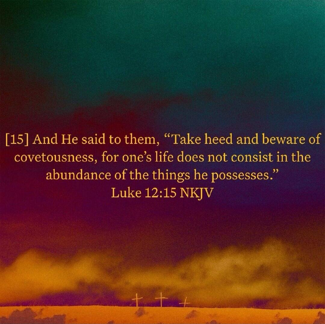 [15] And He said to them, “Take heed and beware of covetousness, for one’s life does not consist in the abundance of the things he possesses.” Luke 12:15 NKJV