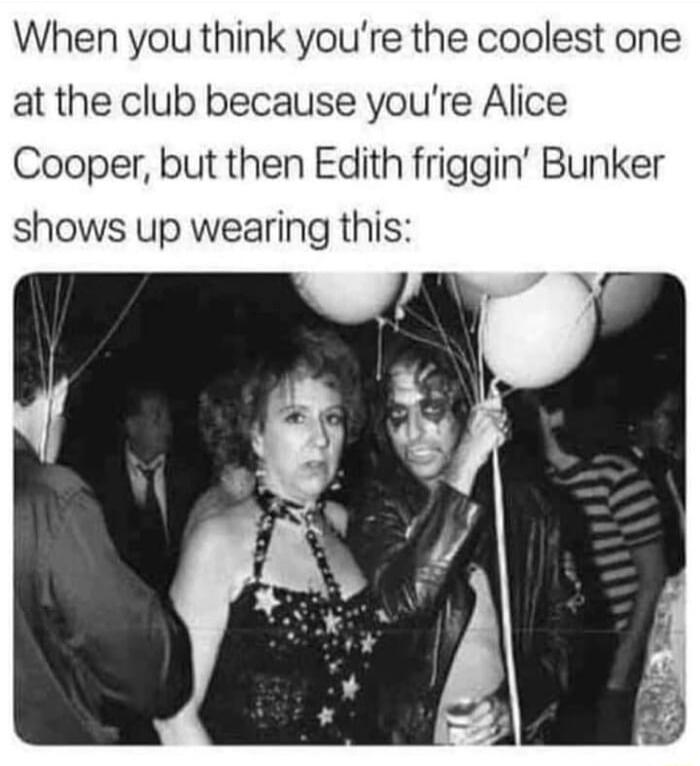 When you think youre the coolest one at the club because youre Alice Cooper but then Edith friggin Bunker shows up wearing this