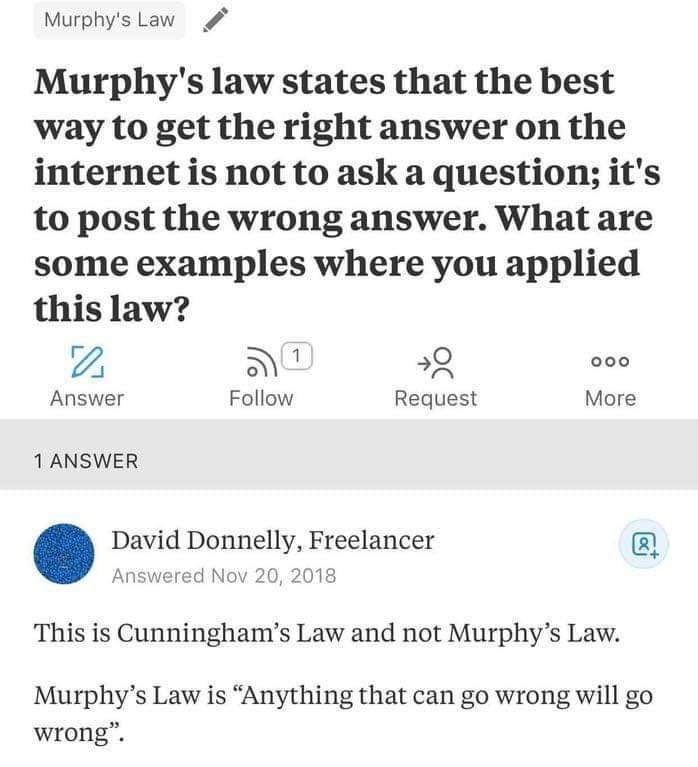 Murphys Law Murphys law states that the best way to get the right answer on the internet is not to ask a question its to post the wrong answer What are some examples where you applied this law e N a8 Answer Follow Request More 1 ANSWER David Donnelly Freelancer Answered Nov 20 2018 This is Cunninghams Law and not Murphys Law Murphys Law is Anything that can go wrong will go wrong