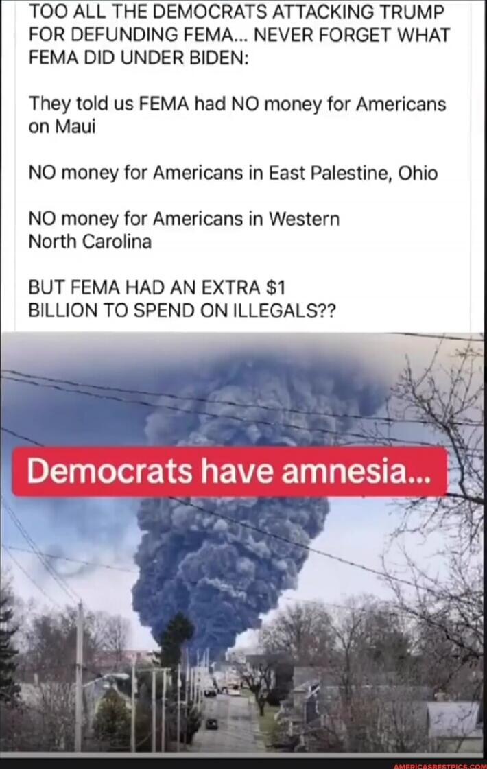 TOO ALL THE DEMOCRATS ATTACKING TRUMP FOR DEFUNDING FEMA... NEVER FORGET WHAT FEMA DID UNDER BIDEN: They told us FEMA had NO money for Americans on Maui
NO money for Americans in East Palestine, Ohio
NO money for Americans in Western North Carolina
BUT FEMA HAD AN EXTRA $1 BILLION TO SPEND ON ILLEGALS??

Democrats have amnesia…