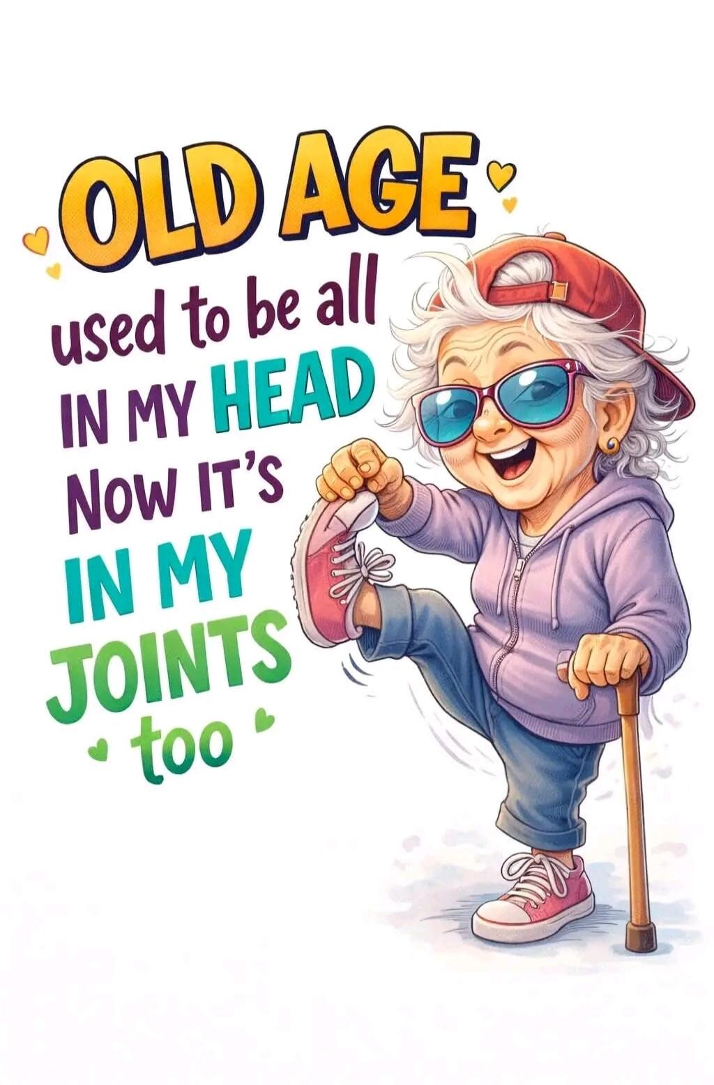 OLD AGE used to be all IN MY HEAD Now IT'S IN MY JOINTS too