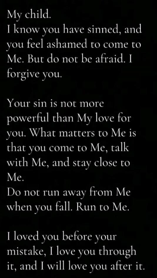 My child. I know you have sinned, and you feel ashamed to come to Me. But do not be afraid. I forgive you. Your sin is not more powerful than My love for you. What matters to Me is that you come to Me, talk with Me, and stay close to Me. Do not run away from Me when you fall. Run to Me. I loved you before your mistake, I love you through it, and I 