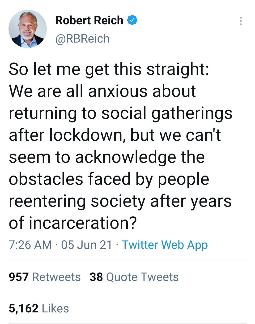 Robert Reich 4y RBReich So let me get this straight We are all anxious about returning to social gatherings after lockdown but we cant seem to acknowledge the obstacles faced by people reentering society after years of incarceration 726 AM 05 Jun 21 Twitter Web App 957 Retweets 38 Quote Tweets 5162 Likes