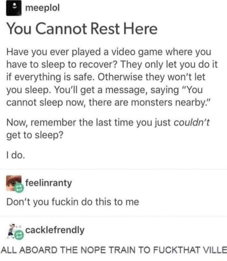 meeplol You Cannot Rest Here Have you ever played a video game where you have to sleep to recover They only let you do it if everything is safe Otherwise they wont let you sleep Youll get a message saying You cannot sleep now there are monsters nearby Now remember the last time you just couldnt get to sleep I do feelinranty Dont you fuckin do this to me 1 cacklefrendly ALL ABOARD THE NOPE TRAIN TO