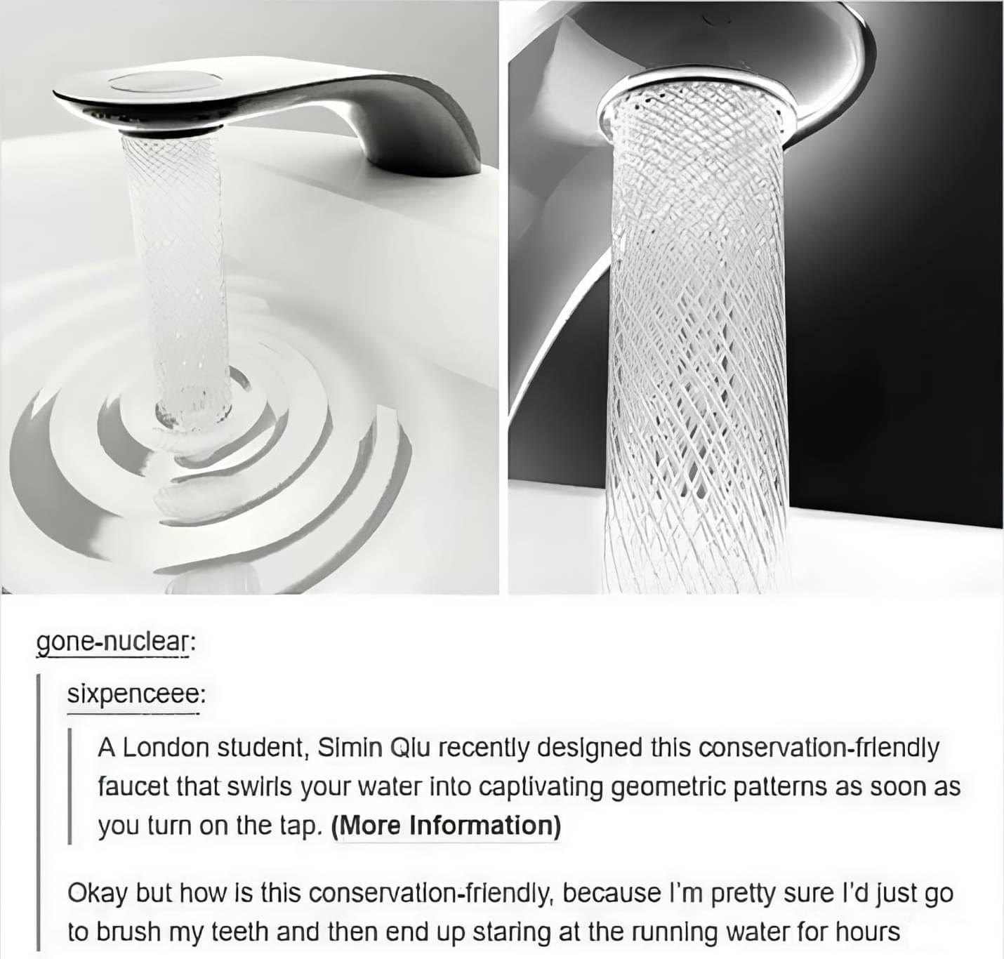 A London student Simin Glu recently designed this conservation frlendly faucet that swits your water ino caplivaling geomelric pattems as soon as youum on the tap More Information Okay but how Is this conservatlon friendly because m pretty sure I just go 1o brush my teeth and then end up staring at the running water for hours