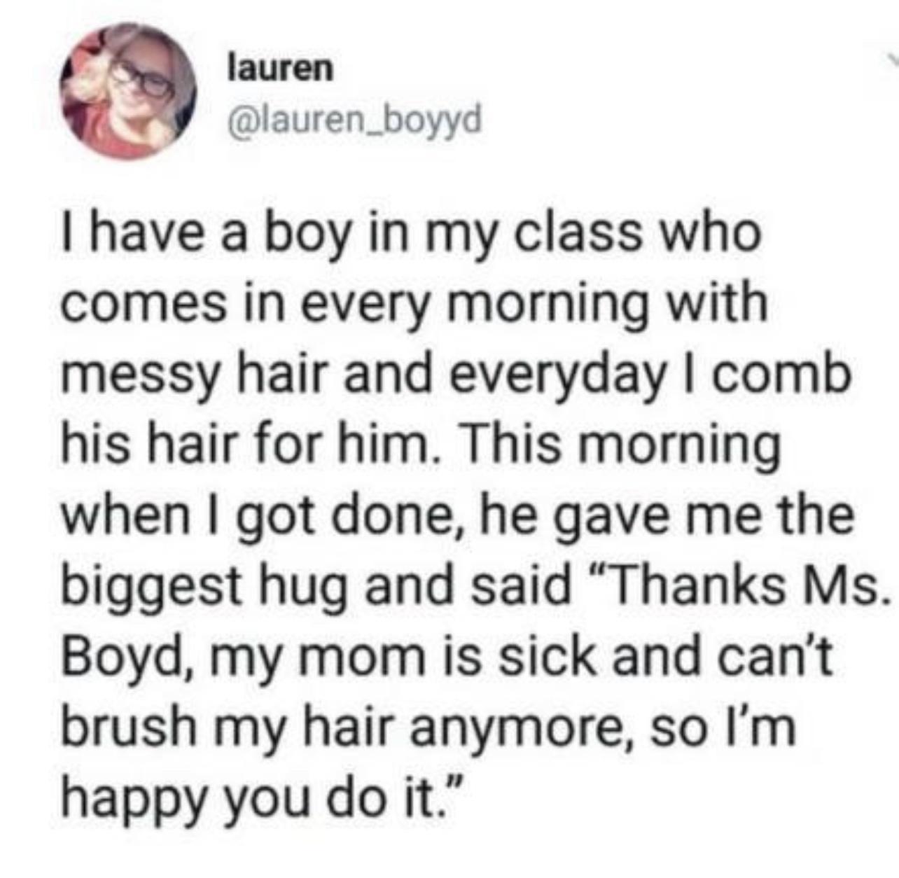 lauren Y lauren_boyyd have a boy in my class who comes in every morning with messy hair and everyday comb his hair for him This morning when got done he gave me the biggest hug and said Thanks Ms Boyd my mom is sick and cant brush my hair anymore so Im happy you do it