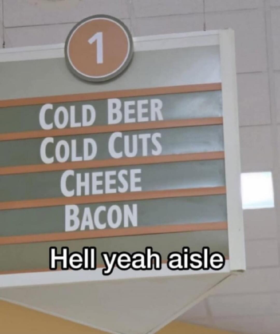 1
COLD BEER
COLD CUTS
CHEESE
BACON
Hell yeah aisle