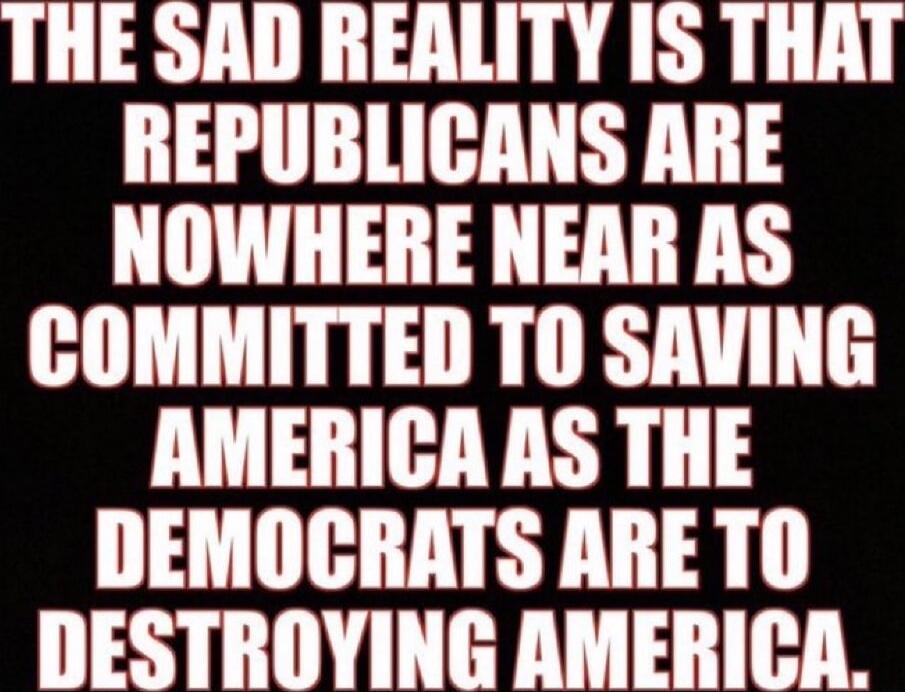 THE SAD REALITY IS THAT REPUBLICANS ARE NOWHERE NEAR AS COMMITTED TO SAVING AMERICA AS THE DEMOCRATS ARE TO DESTROYING AMERICA.