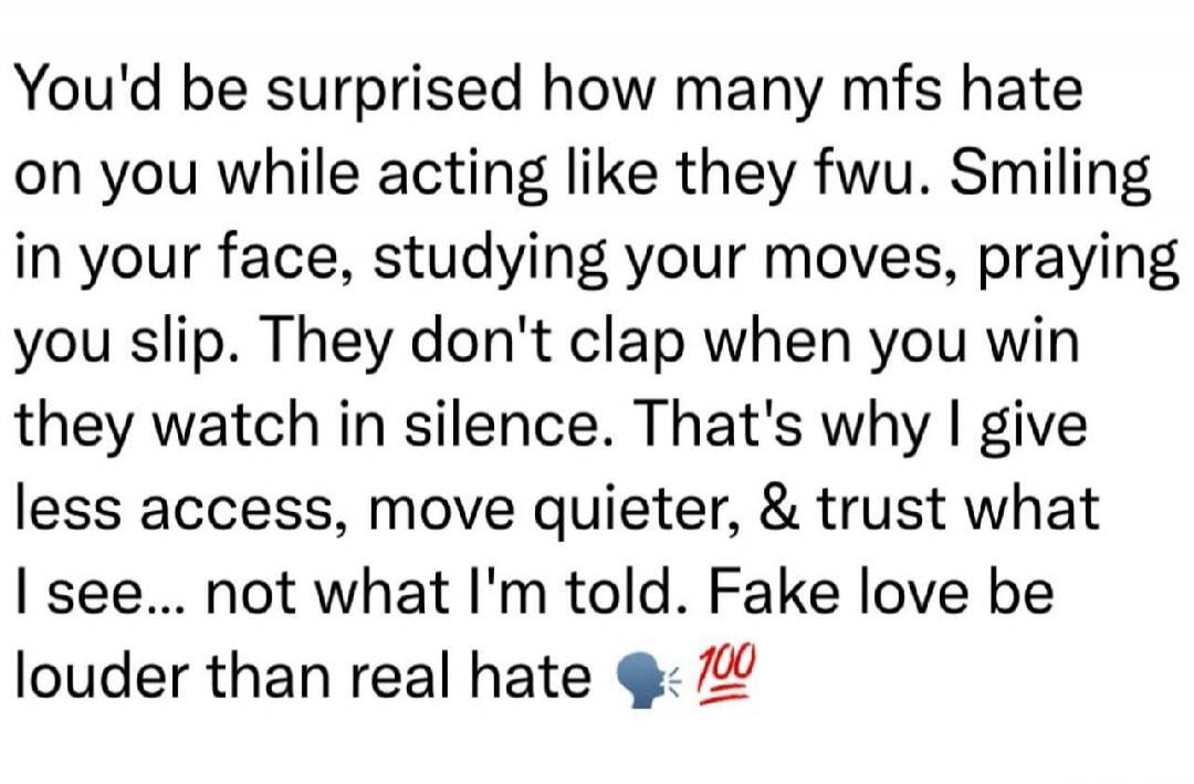 You'd be surprised how many mfs hate on you while acting like they fwu. Smiling in your face, studying your moves, praying you slip. They don't clap when you win they watch in silence. That's why I give less access, move quieter, & trust what I see... not what I'm told. Fake love be louder than real hate 🗣️ 💯