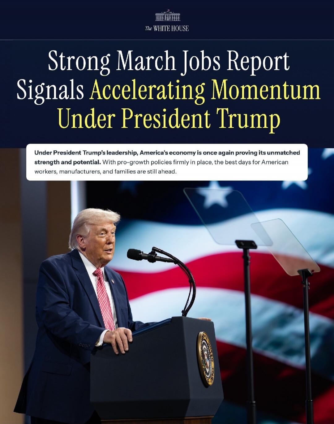THE WHITE HOUSE Strong March Jobs Report Signals Accelerating Momentum Under President Trump Under President Trump's leadership, America's economy is once again proving its unmatched strength and potential. With pro-growth policies firmly in place, the best days for American workers, manufacturers, and families are still ahead.