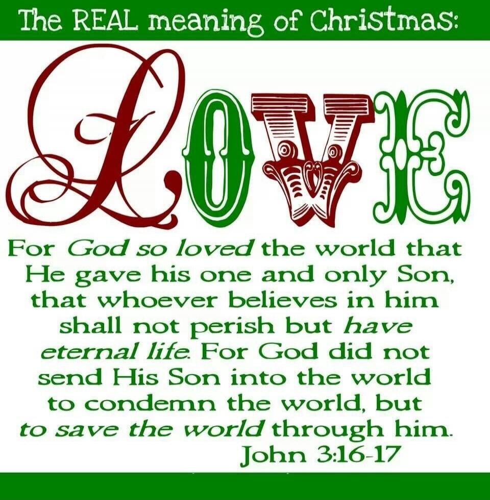 The REAL meaning of Christmas: LOVE For God so loved the world that He gave his one and only Son, that whoever believes in him shall not perish but have eternal life. For God did not send His Son into the world to condemn the world, but to save the world through him. John 3:16-17