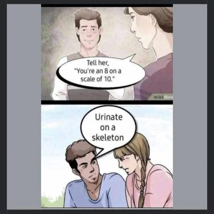 Tell her, 'You're an 8 on a scale of 10.' Urinate on a skeleton.