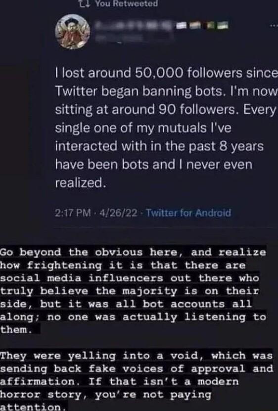 L You Retweeted D lost around 50000 followers since Twitter began banning bots Im now sitting at around 90 followers Every single one of my mutuals Ive CEECERVIGRERGEREN AR have been bots and never even CEIPZGR srrmBEe P 217 PM 42622 Twitter for Androld Go beyond the obvious here and realize how frightening it is that there are social media influencers out there who truly believe the majority is o