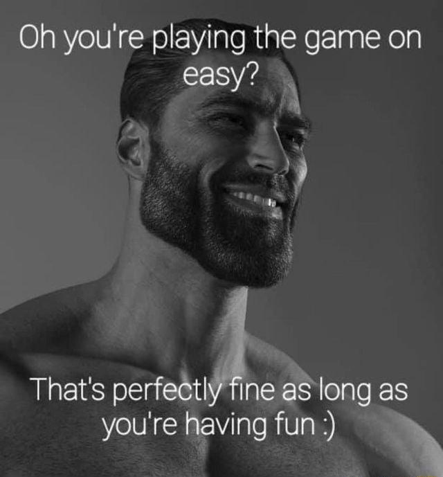Oh youre playing the game on easy Thats perfetlne aslong as youre having fun