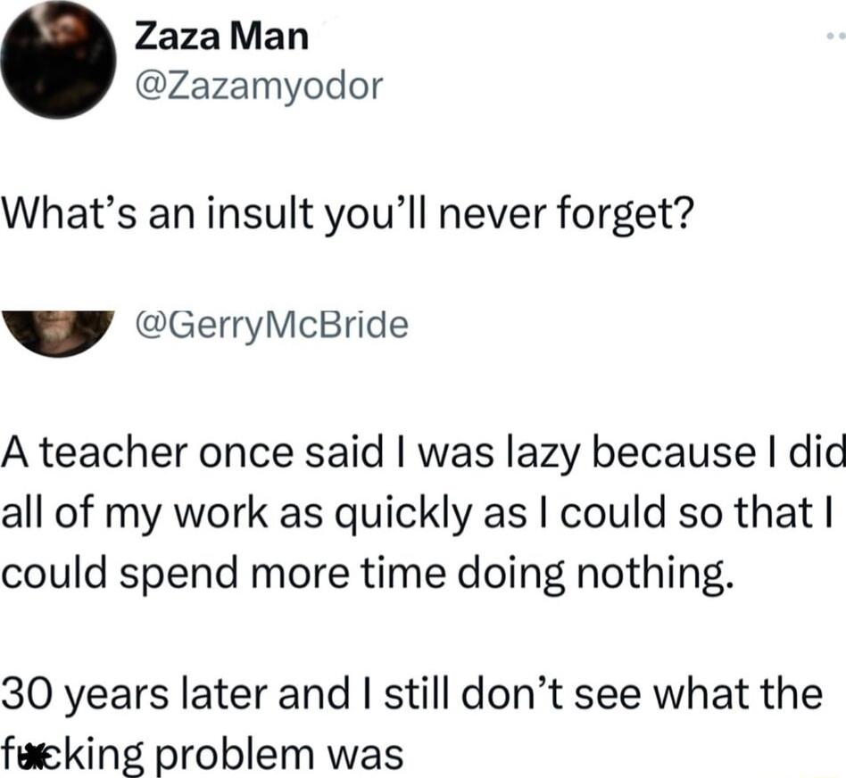 ZazaMan Zazamyodor Whats an insult youll never forget GerryMcBride A teacher once said was lazy because did all of my work as quickly as could so that could spend more time doing nothing 30 years later and still dont see what the faeking problem was