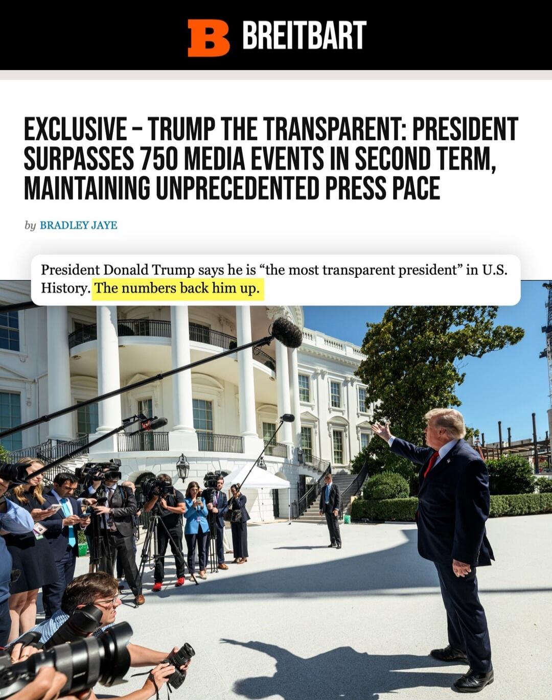 BREITBART EXCLUSIVE - TRUMP THE TRANSPARENT: PRESIDENT SURPASSES 750 MEDIA EVENTS IN SECOND TERM, MAINTAINING UNPRECEDENTED PRESS PACE by BRADLEY JAYE President Donald Trump says he is “the most transparent president” in U.S. History. The numbers back him up.
