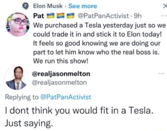 Elon Musk See more X Pat PatPanActivist Sh We purchased a Tesla yesterday just so we could trade it in and stick it to Elon today It feels so good knowing we are doing our part to let him know who the real boss is We run this show realjasonmelton realjasonmelton Replying to PatPanActivist dont think you would fit in a Tesla Just saying