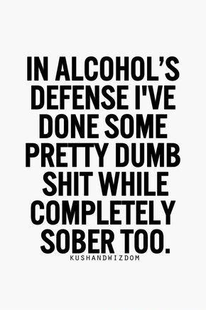 IN ALCOHOLS DEFENSE IVE DONE SOME PRETTY DUMB SHIT WHILE COMPLETELY SOBER T0O uuuuuuuuuuuu