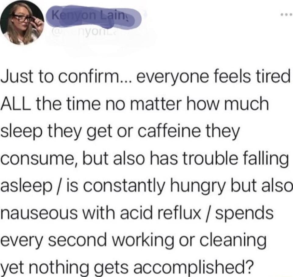 Just to confirm everyone feels tired ALL the time no matter how much sleep they get or caffeine they consume but also has trouble falling asleep is constantly hungry but also nauseous with acid reflux spends every second working or cleaning vet nothing gets accomplished