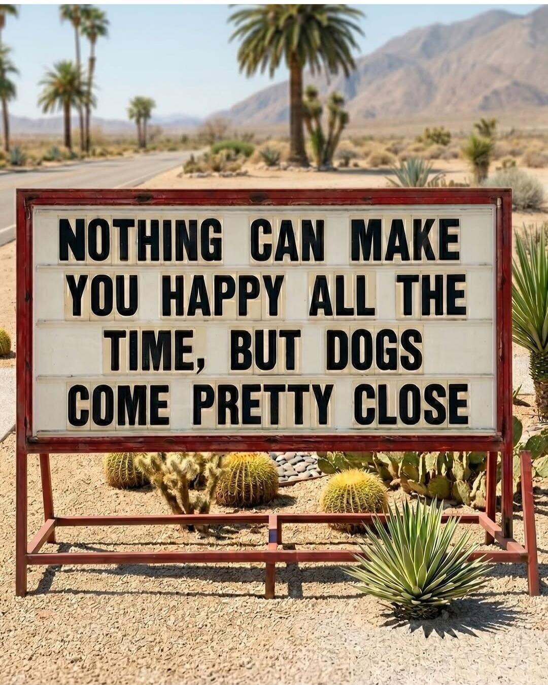 NOTHING CAN MAKE YOU HAPPY ALL THE TIME, BUT DOGS COME PRETTY CLOSE