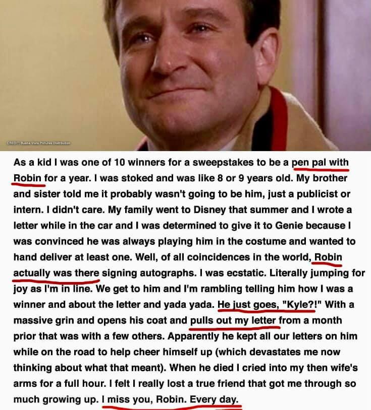 As a kid was one of 10 winners for a sweepstakes to be a pen pal with Robin for a year was stoked and was like 8 or 9 years old My brother and sister told me it probably wasnt going to be him just a publicist or intern didnt care My family went to Disney that summer and wrote a letter while in the car and was determined to give it to Genie because was convinced he was always playing him in the cos