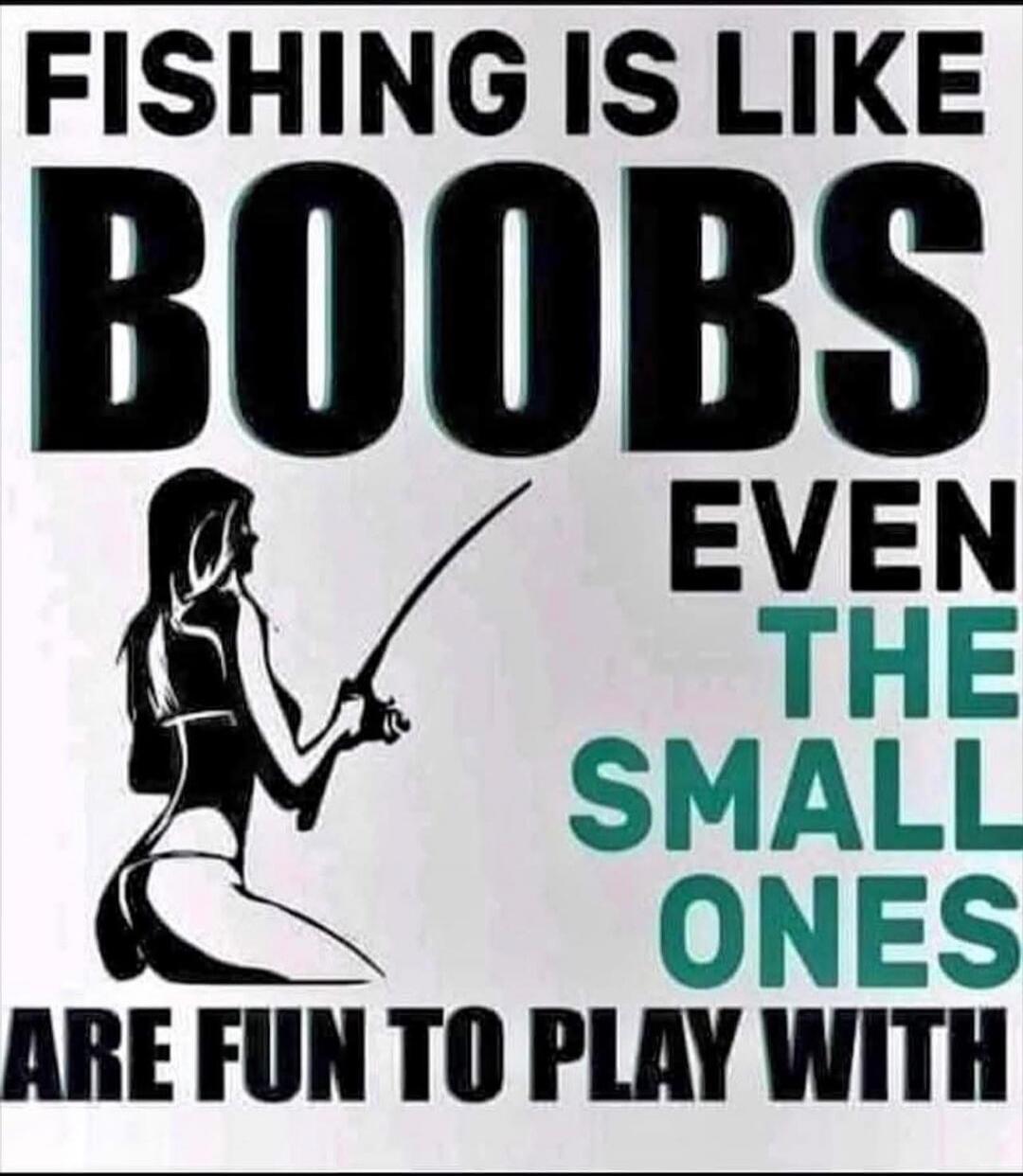FISHING IS LIKE BOOBS EVEN THE SMALL ONES ARE FUN TO PLAY WITH