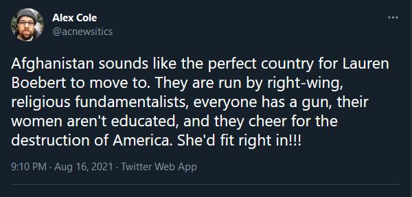 2 Alex Cole 6 acnewsitics Afghanistan sounds like the perfect country for Lauren Boebert to move to They are run by right wing religious fundamentalists everyone has a gun their women arent educated and they cheer for the 25310 al iTe Wol ANy SV To M X e B fi e g LA T 11 910 PM Aug 16 2021 Twitter Web App