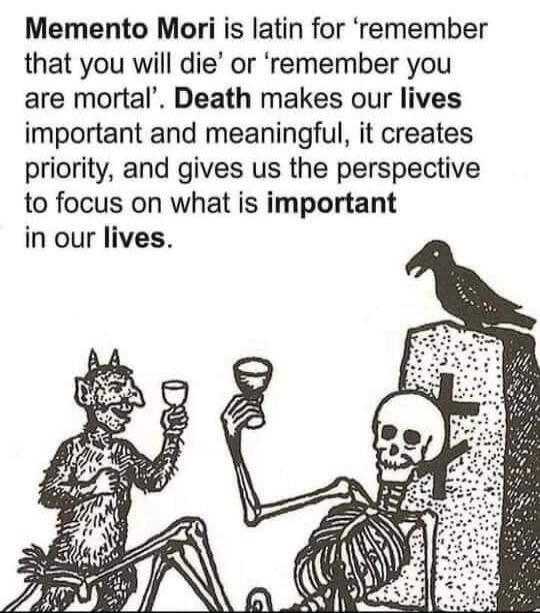 Memento Mori is latin for remember that you will die or remember you are mortal Death makes our lives important and meaningful it creates priority and gives us the perspective to focus on what is important in our lives