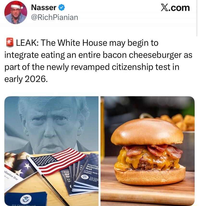Nasser @RichPnianan
LEAK: The White House may begin to integrate eating an entire bacon cheeseburger as part of the newly revamped citizenship test in early 2026.