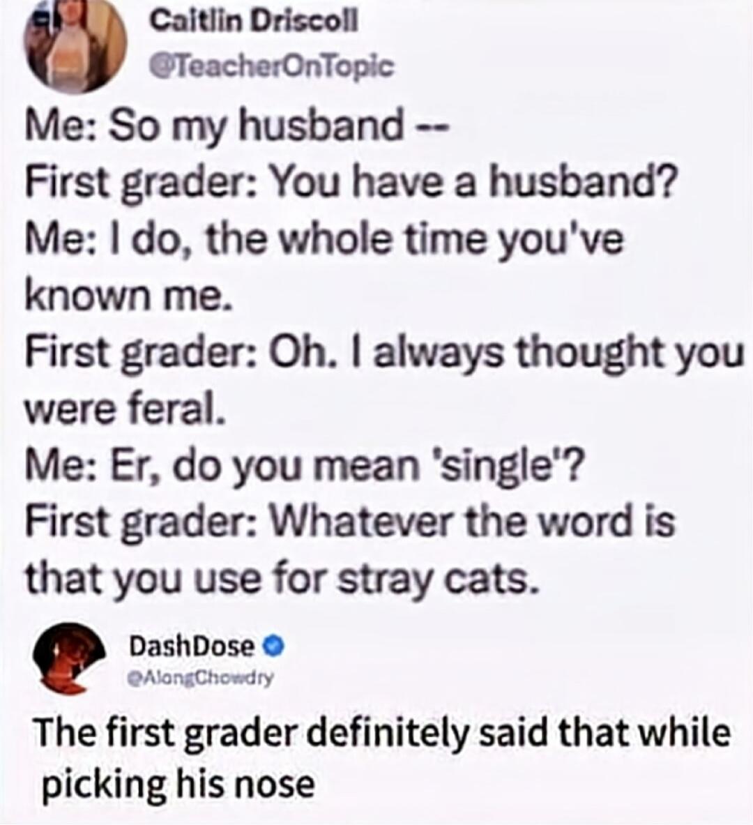 Caitlin Driscoll @TeacherOnTopic Me: So my husband -- First grader: You have a husband? Me: I do, the whole time you've known me. First grader: Oh. I always thought you were feral. Me: Er, do you mean 'single'? First grader: Whatever the word is that you use for stray cats. DashDose @AlongChowdry The first grader definitely said that while picking 
