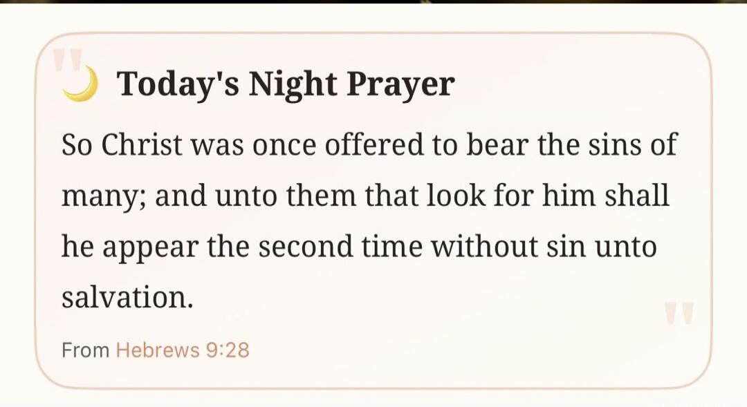 Today's Night Prayer So Christ was once offered to bear the sins of many; and unto them that look for him shall he appear the second time without sin unto salvation. From Hebrews 9:28