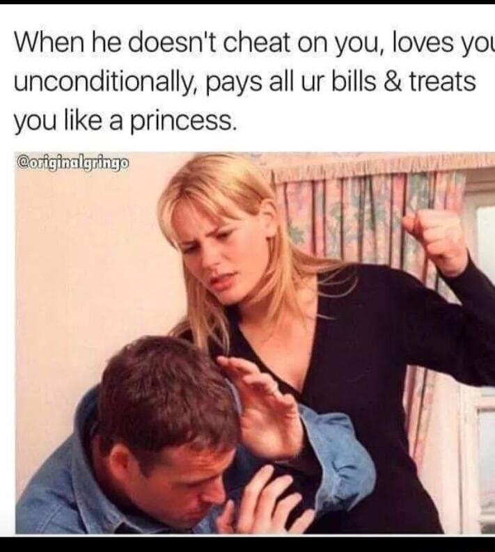 When he doesnt cheat on you loves yol unconditionally pays all ur bills treats you like a princess orfieftrikring