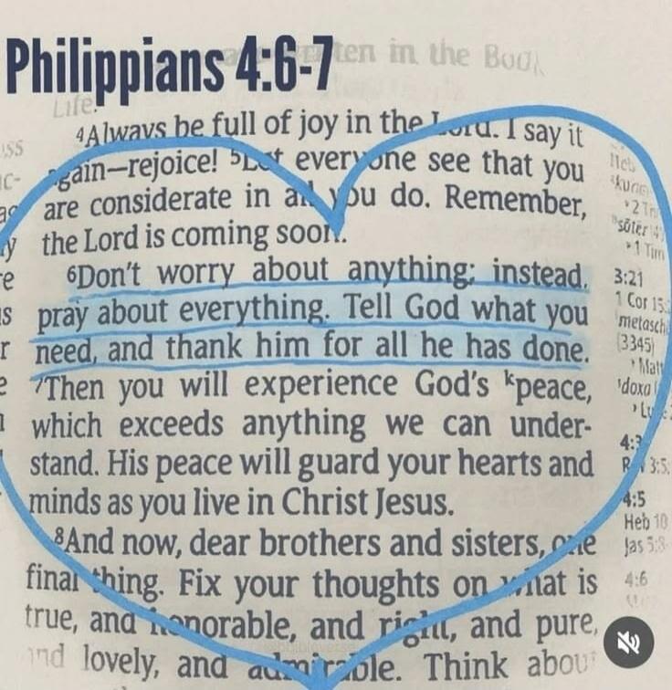 PHILIPPIANS 4:6-7. Always be full of joy in the Lord. I say it again—rejoice! Let everyone see that you are considerate in all you do. Remember, the Lord is coming soon. Don't worry about anything; instead, pray about everything. Tell God what you need, and thank him for all he has done. Then you will experience God's peace, which exceeds anything 