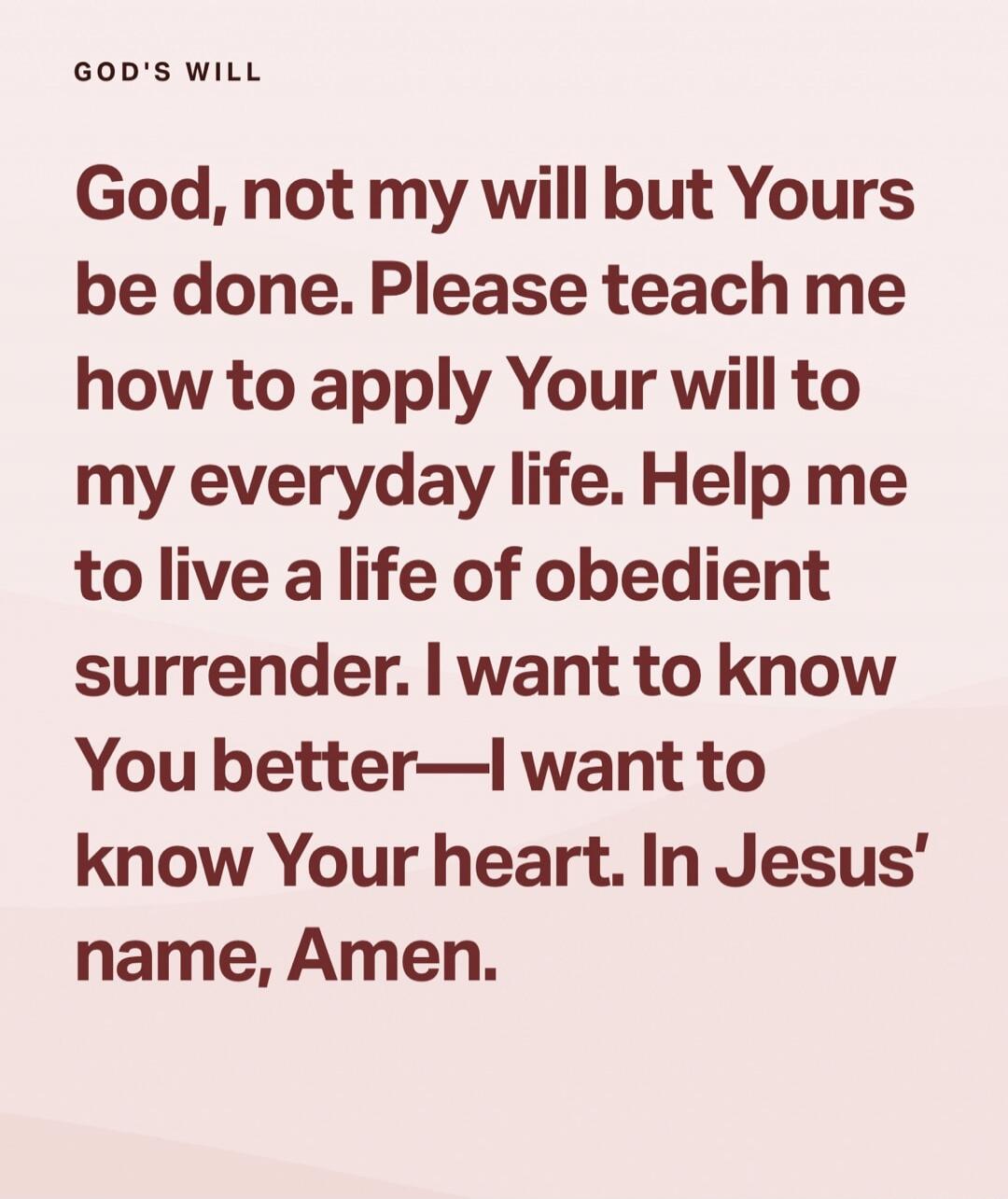 GOD'S WILL
God, not my will but Yours be done. Please teach me how to apply Your will to my everyday life. Help me to live a life of obedient surrender. I want to know You better—I want to know Your heart. In Jesus' name, Amen.