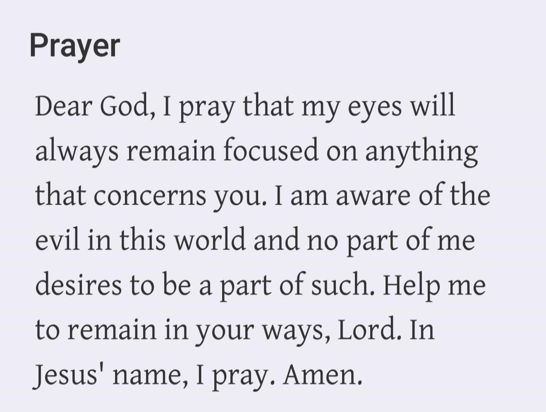 Prayer Dear God, I pray that my eyes will always remain focused on anything that concerns you. I am aware of the evil in this world and no part of me desires to be a part of such. Help me to remain in your ways, Lord. In Jesus' name, I pray. Amen.