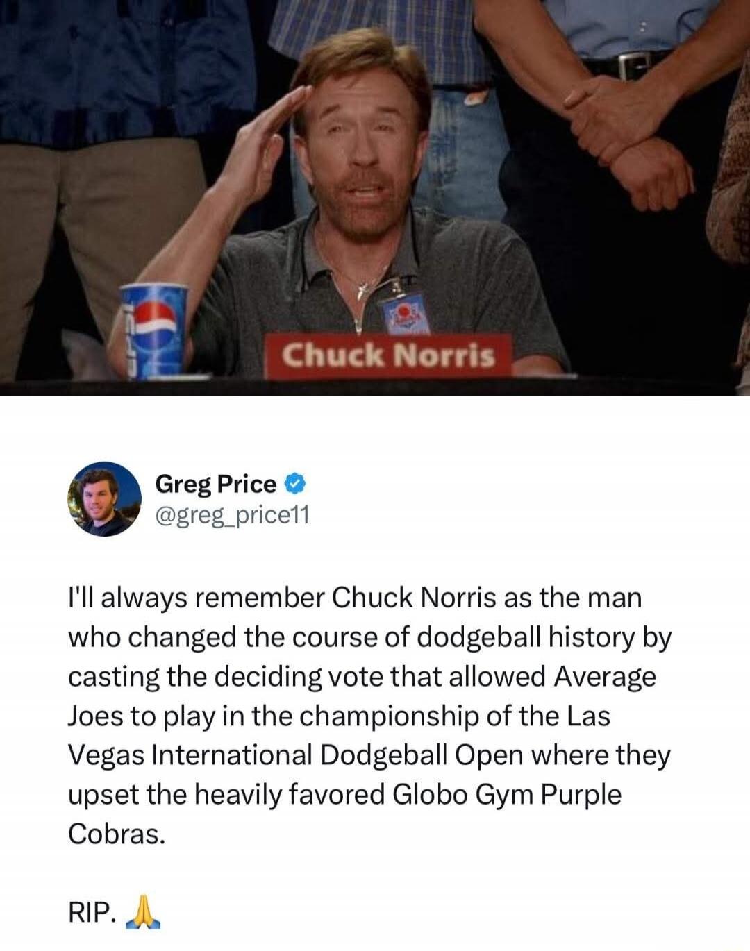 Chuck Norris. Greg Price @greg_price11. I'll always remember Chuck Norris as the man who changed the course of dodgeball history by casting the deciding vote that allowed Average Joes to play in the championship of the Las Vegas International Dodgeball Open where they upset the heavily favored Globo Gym Purple Cobras. RIP. 🙏