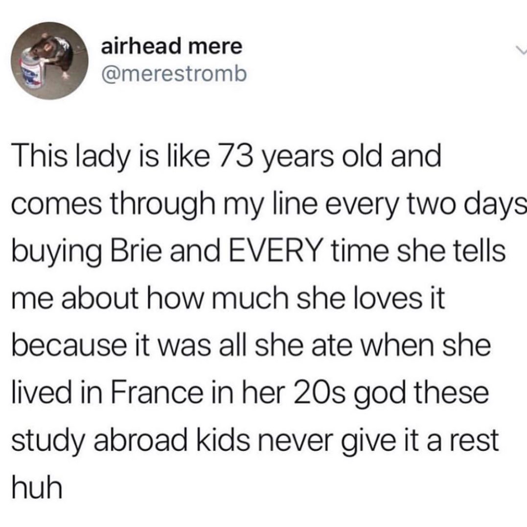 airhead mere merestromb This lady is like 73 years old and comes through my line every two days buying Brie and EVERY time she tells me about how much she loves it because it was all she ate when she lived in France in her 20s god these study abroad kids never give it a rest huh