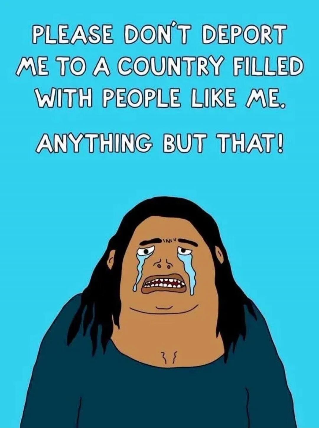 PLEASE DON'T DEPORT ME TO A COUNTRY FILLED WITH PEOPLE LIKE ME. ANYTHING BUT THAT!