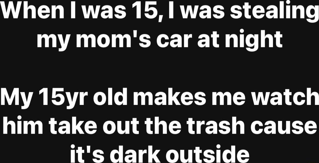 When I was 15, I was stealing my mom's car at night My 15yr old makes me watch him take out the trash cause it's dark outside
